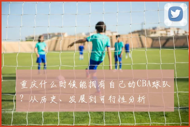 重庆什么时候能拥有自己的CBA球队?从历史、发展到可行性分析