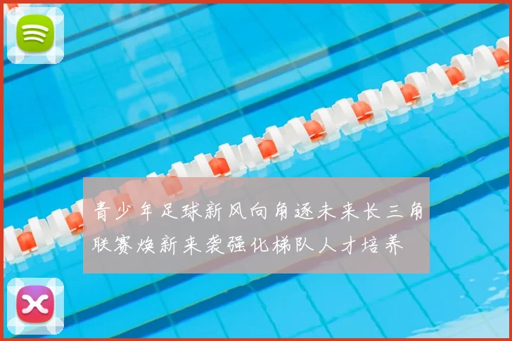 青少年足球新风向角逐未来长三角联赛焕新来袭强化梯队人才培养